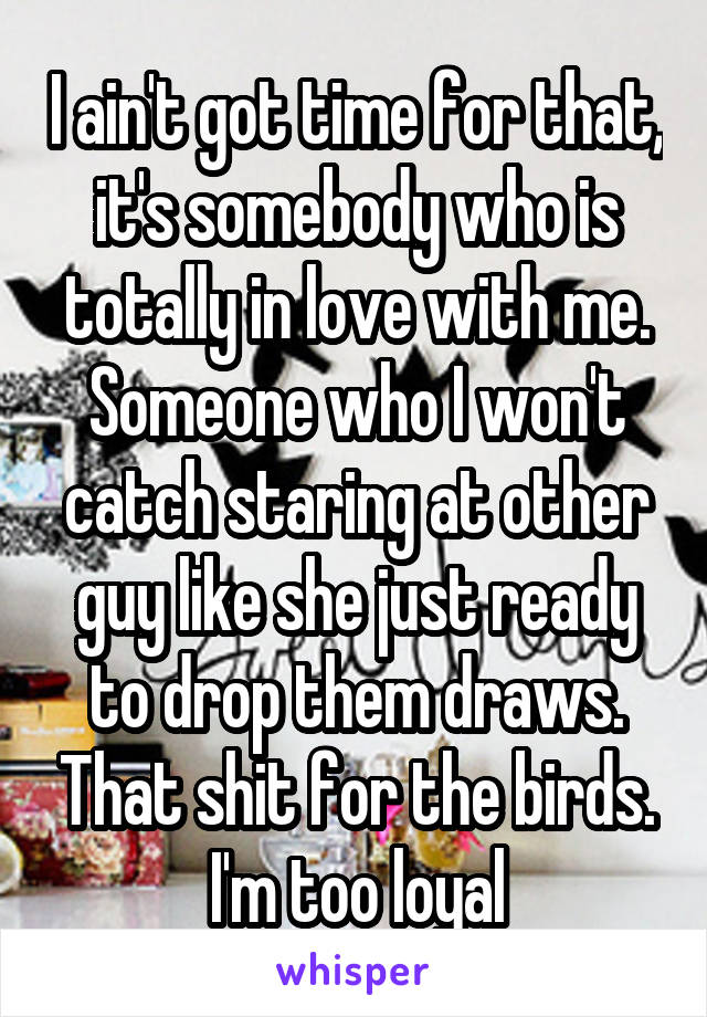 I ain't got time for that, it's somebody who is totally in love with me. Someone who I won't catch staring at other guy like she just ready to drop them draws. That shit for the birds. I'm too loyal