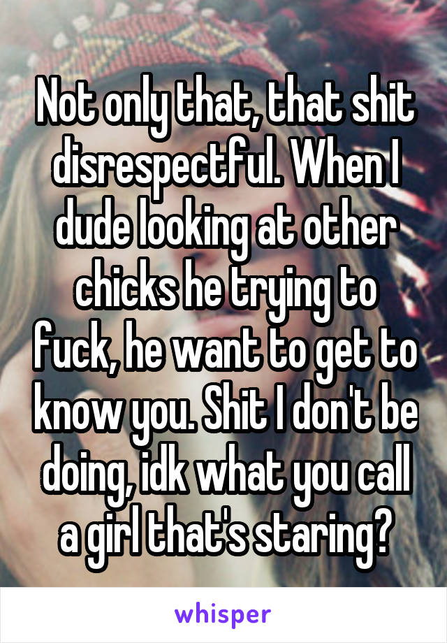 Not only that, that shit disrespectful. When I dude looking at other chicks he trying to fuck, he want to get to know you. Shit I don't be doing, idk what you call a girl that's staring?