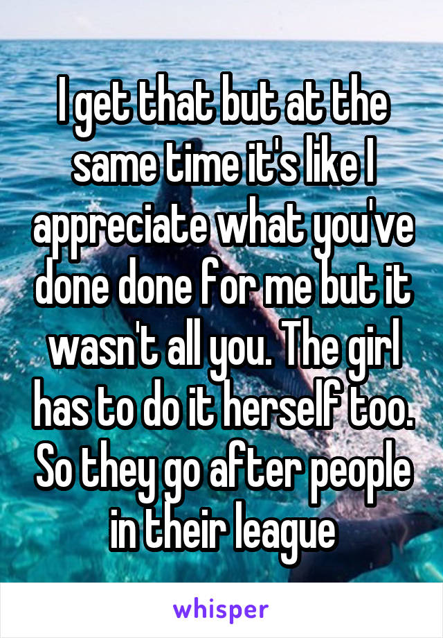 I get that but at the same time it's like I appreciate what you've done done for me but it wasn't all you. The girl has to do it herself too. So they go after people in their league