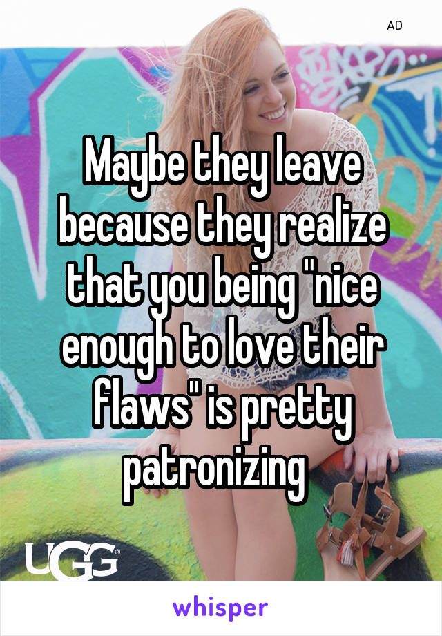 Maybe they leave because they realize that you being "nice enough to love their flaws" is pretty patronizing  