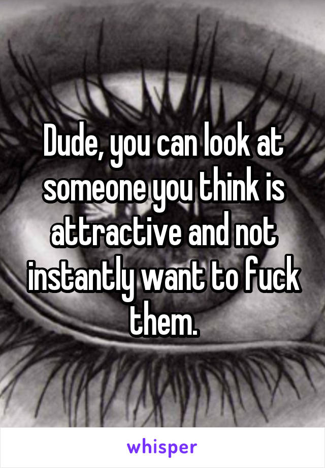 Dude, you can look at someone you think is attractive and not instantly want to fuck them.