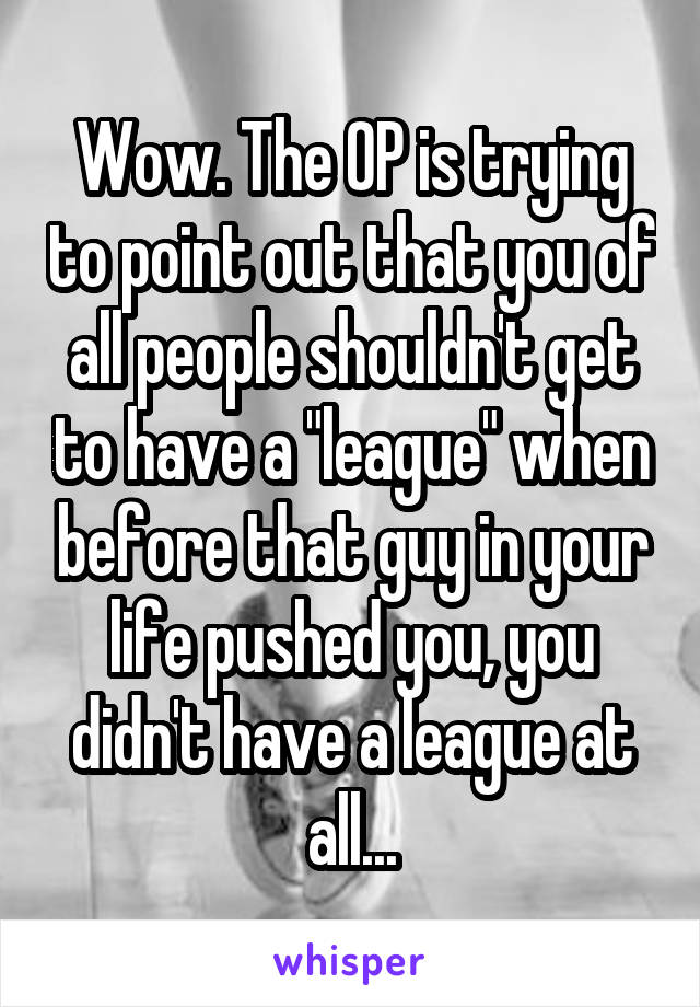 Wow. The OP is trying to point out that you of all people shouldn't get to have a "league" when before that guy in your life pushed you, you didn't have a league at all...