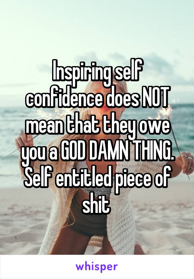 Inspiring self confidence does NOT mean that they owe you a GOD DAMN THING. Self entitled piece of shit 