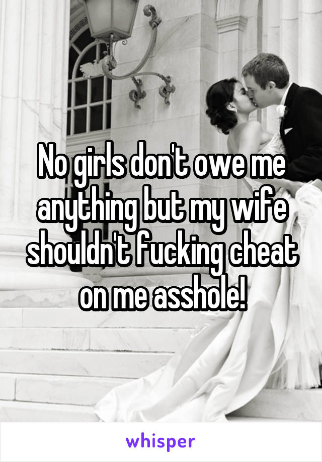 No girls don't owe me anything but my wife shouldn't fucking cheat on me asshole!