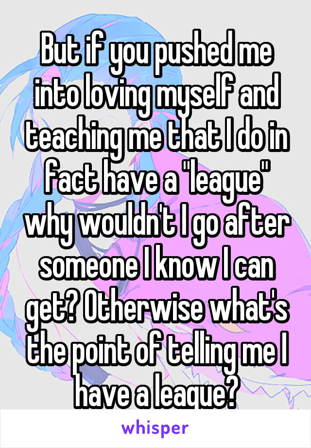 But if you pushed me into loving myself and teaching me that I do in fact have a "league" why wouldn't I go after someone I know I can get? Otherwise what's the point of telling me I have a league?