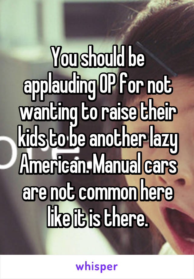 You should be applauding OP for not wanting to raise their kids to be another lazy American. Manual cars are not common here like it is there.