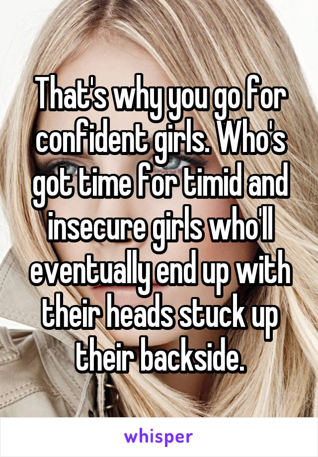 That's why you go for confident girls. Who's got time for timid and insecure girls who'll eventually end up with their heads stuck up their backside.