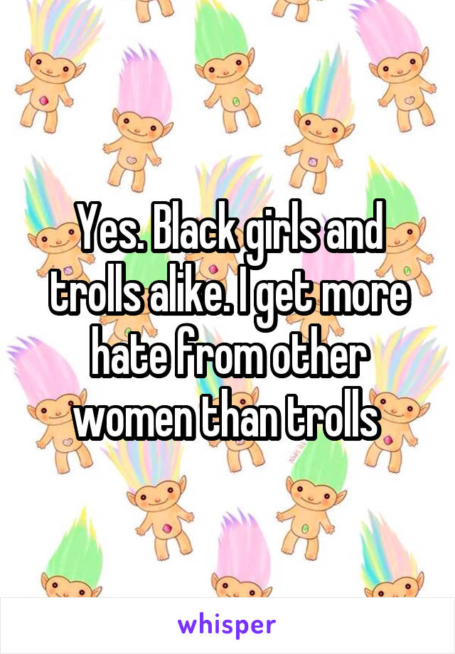 Yes. Black girls and trolls alike. I get more hate from other women than trolls 