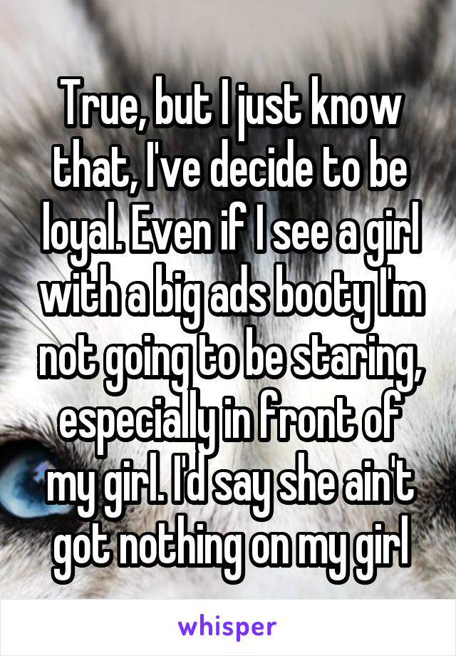 True, but I just know that, I've decide to be loyal. Even if I see a girl with a big ads booty I'm not going to be staring, especially in front of my girl. I'd say she ain't got nothing on my girl