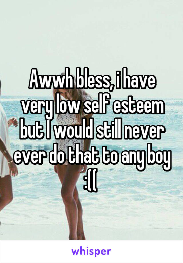 Awwh bless, i have very low self esteem but I would still never ever do that to any boy :(( 