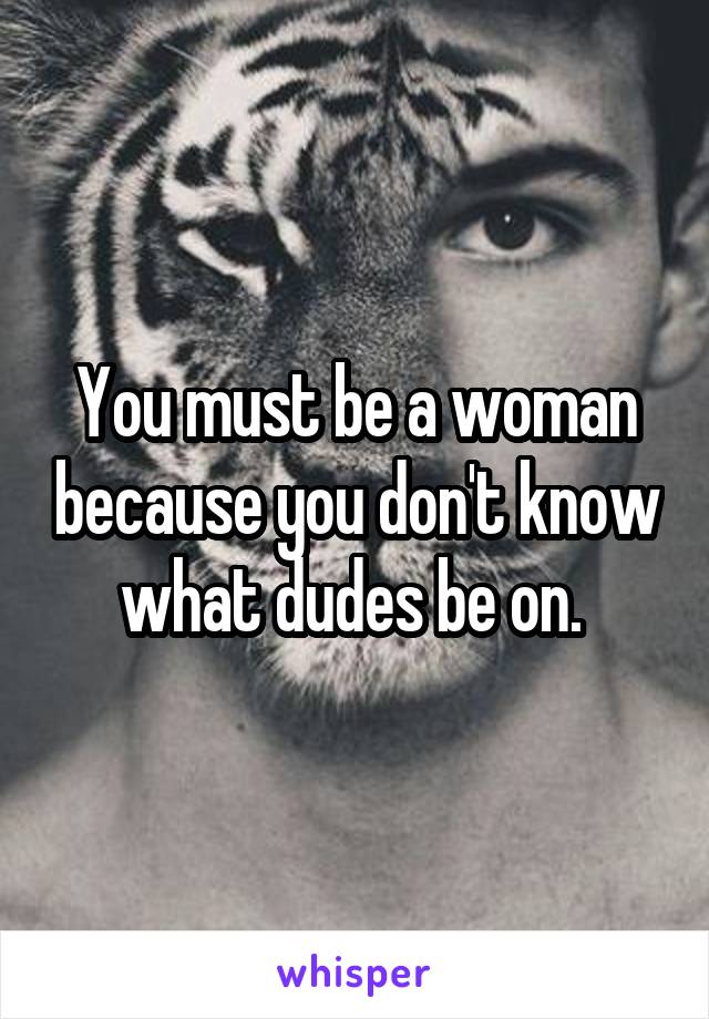 You must be a woman because you don't know what dudes be on. 