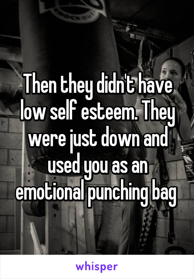 Then they didn't have low self esteem. They were just down and used you as an emotional punching bag 