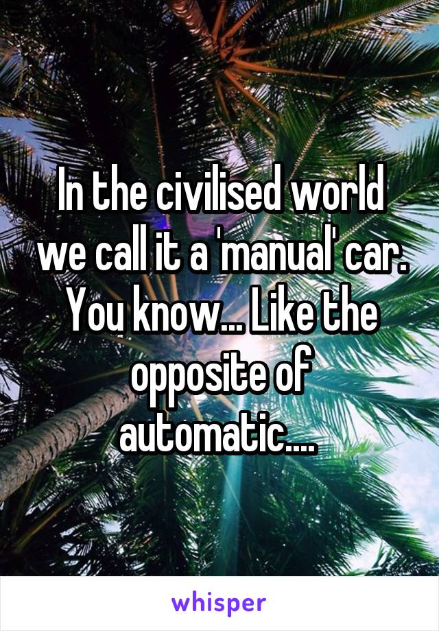 In the civilised world we call it a 'manual' car.
You know... Like the opposite of automatic.... 