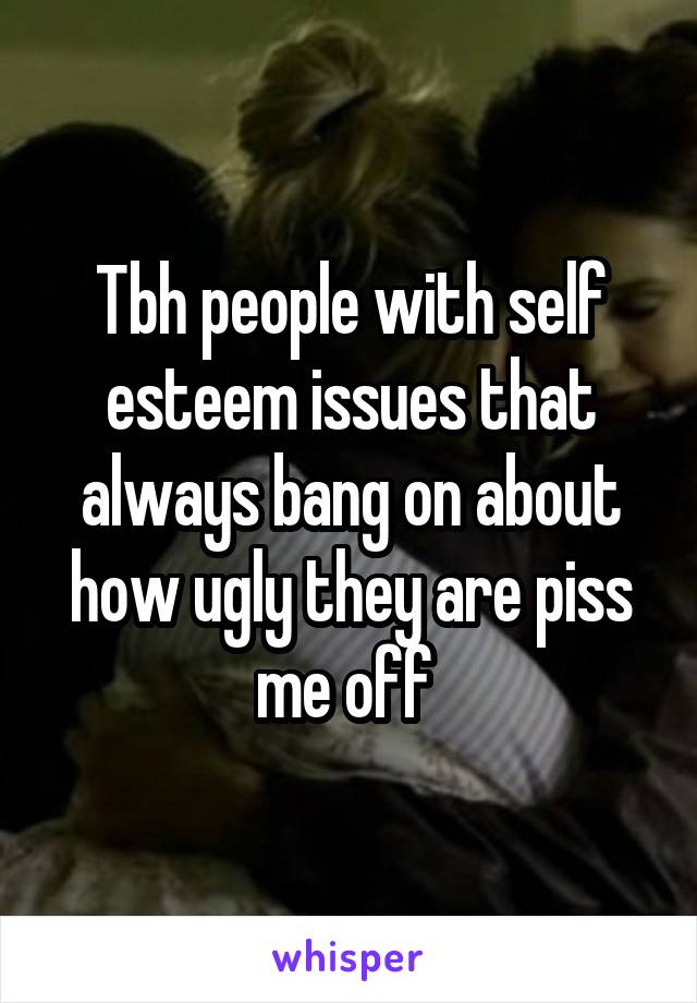 Tbh people with self esteem issues that always bang on about how ugly they are piss me off 