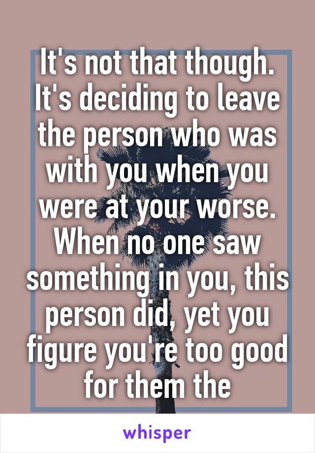 It's not that though. It's deciding to leave the person who was with you when you were at your worse. When no one saw something in you, this person did, yet you figure you're too good for them the