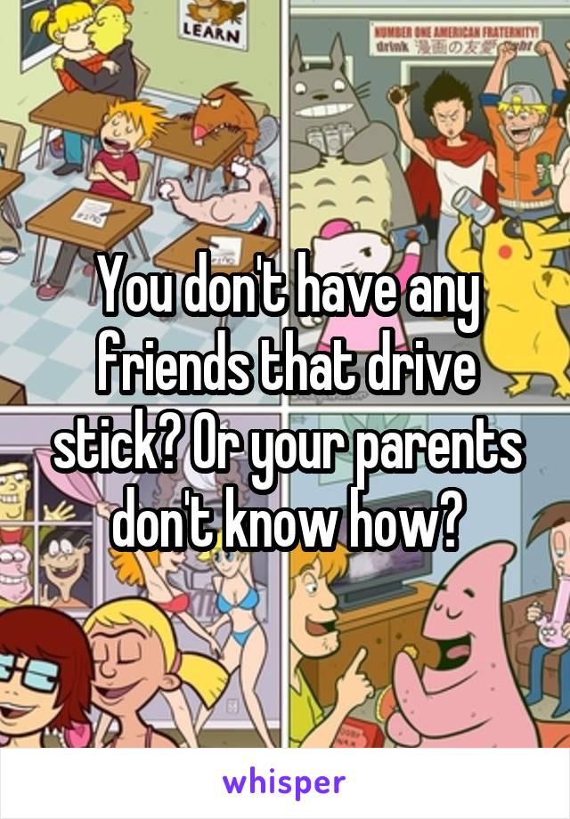 You don't have any friends that drive stick? Or your parents don't know how?