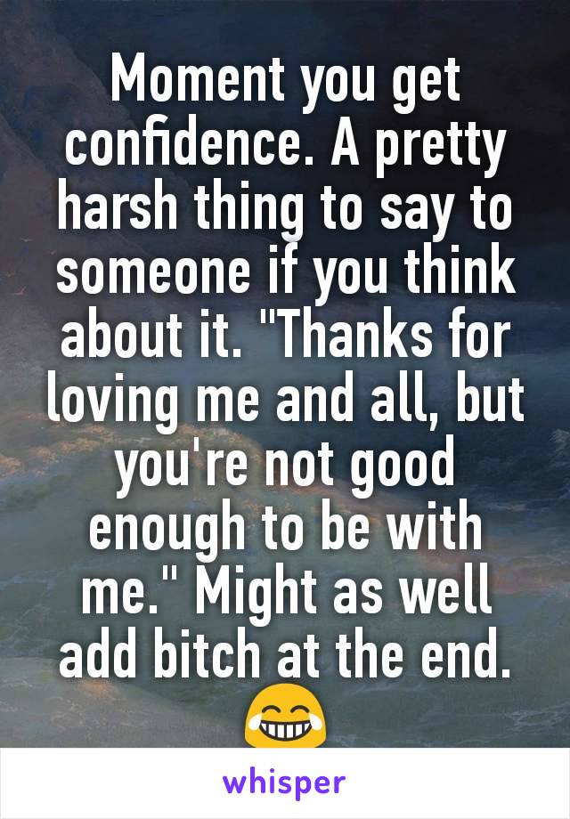 Moment you get confidence. A pretty harsh thing to say to someone if you think about it. "Thanks for loving me and all, but you're not good enough to be with me." Might as well add bitch at the end.😂