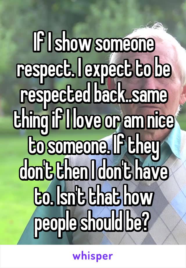 If I show someone respect. I expect to be respected back..same thing if I love or am nice to someone. If they don't then I don't have to. Isn't that how people should be? 