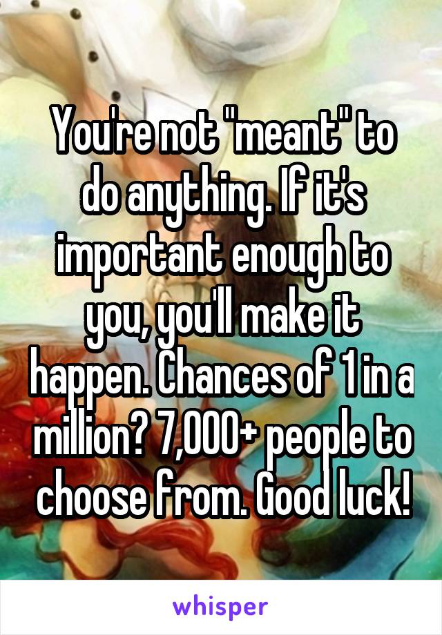  You're not "meant" to do anything. If it's important enough to you, you'll make it happen. Chances of 1 in a million? 7,000+ people to choose from. Good luck!