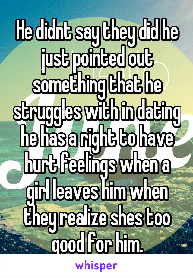 He didnt say they did he just pointed out something that he struggles with in dating he has a right to have hurt feelings when a girl leaves him when they realize shes too good for him.