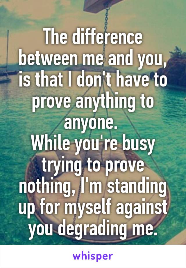 The difference between me and you, is that I don't have to prove anything to anyone. 
While you're busy trying to prove nothing, I'm standing up for myself against you degrading me.