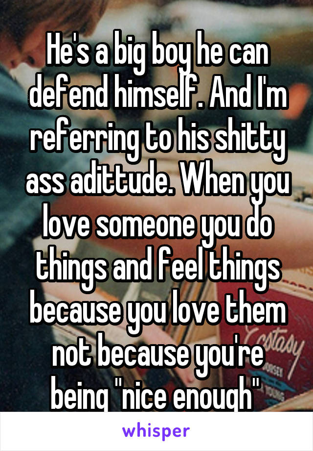 He's a big boy he can defend himself. And I'm referring to his shitty ass adittude. When you love someone you do things and feel things because you love them not because you're being "nice enough" 