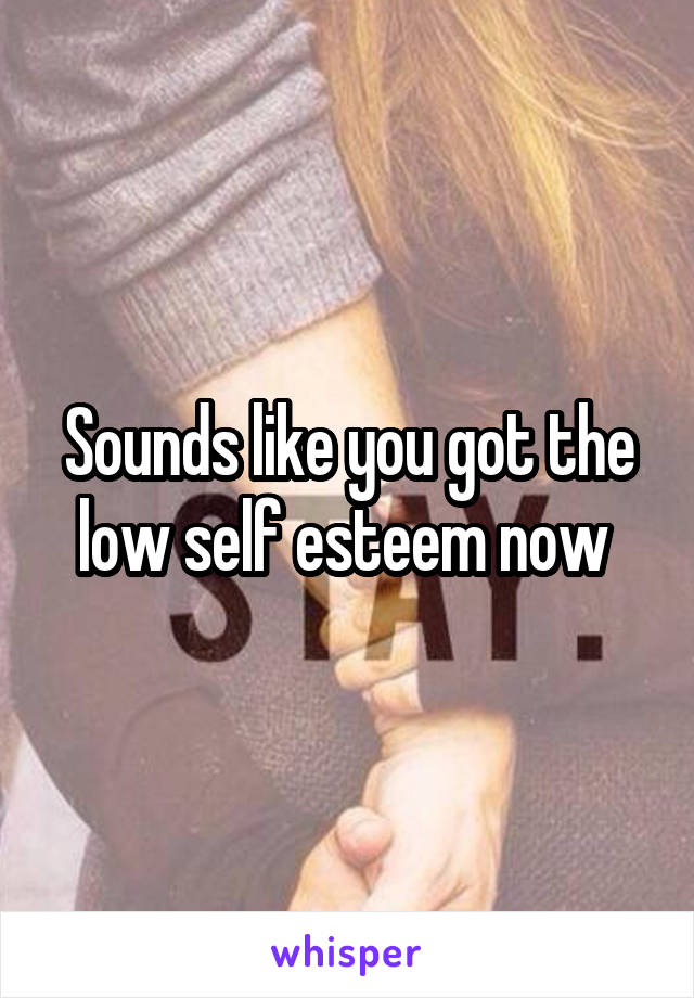 Sounds like you got the low self esteem now 