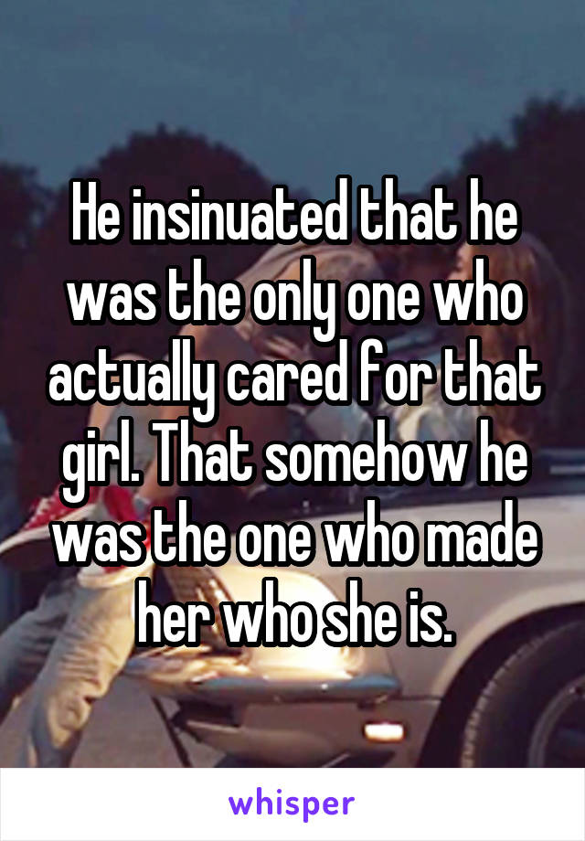 He insinuated that he was the only one who actually cared for that girl. That somehow he was the one who made her who she is.