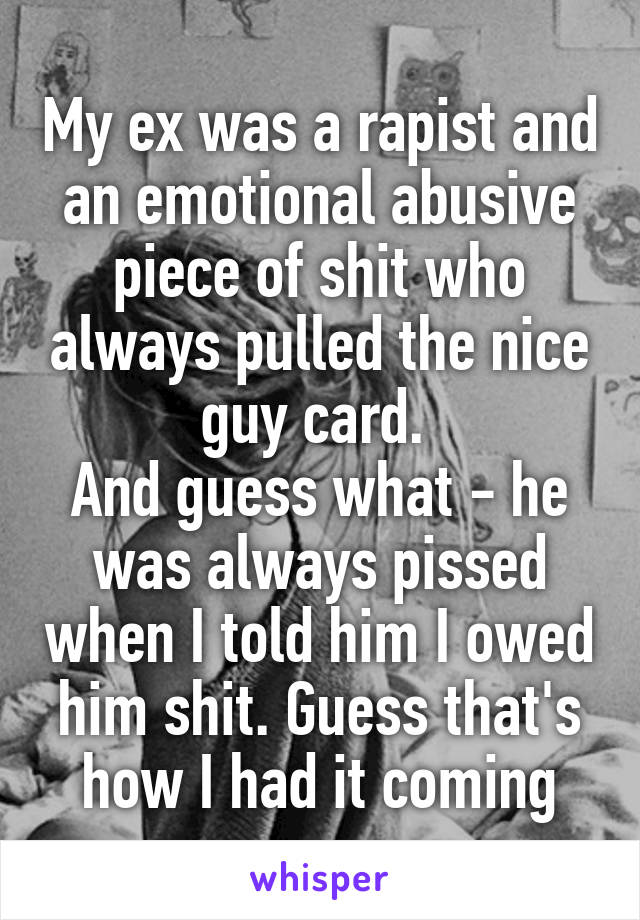 My ex was a rapist and an emotional abusive piece of shit who always pulled the nice guy card. 
And guess what - he was always pissed when I told him I owed him shit. Guess that's how I had it coming