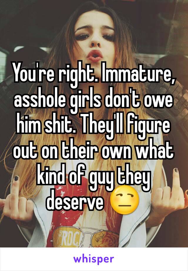 You're right. Immature, asshole girls don't owe him shit. They'll figure out on their own what kind of guy they deserve 😒