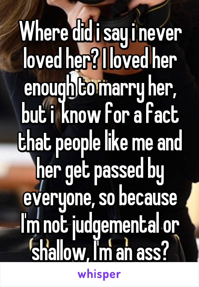 Where did i say i never loved her? I loved her enough to marry her, but i  know for a fact that people like me and her get passed by everyone, so because I'm not judgemental or shallow, I'm an ass?