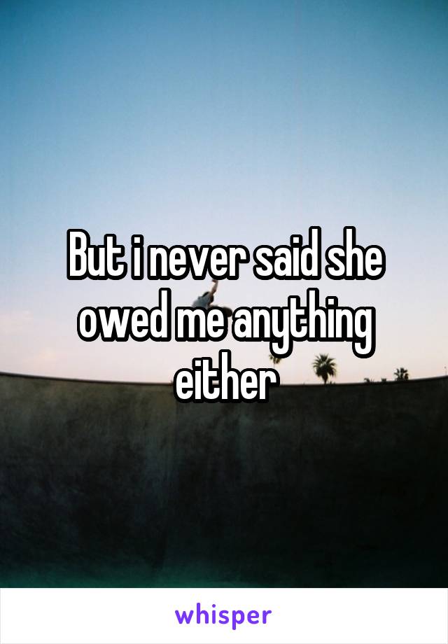 But i never said she owed me anything either