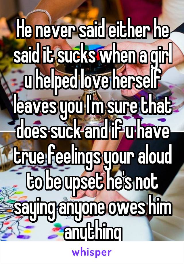 He never said either he said it sucks when a girl u helped love herself leaves you I'm sure that does suck and if u have true feelings your aloud to be upset he's not saying anyone owes him anything