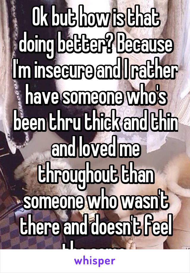 Ok but how is that doing better? Because I'm insecure and I rather have someone who's been thru thick and thin and loved me throughout than someone who wasn't there and doesn't feel the same.