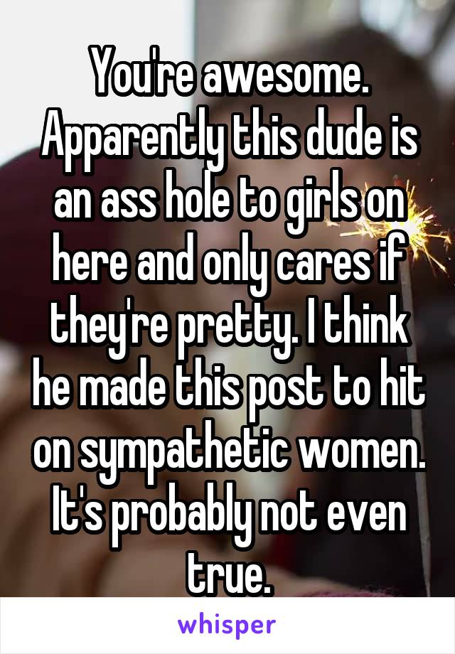 You're awesome. Apparently this dude is an ass hole to girls on here and only cares if they're pretty. I think he made this post to hit on sympathetic women. It's probably not even true.