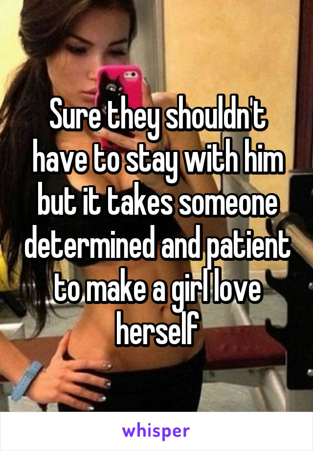 Sure they shouldn't have to stay with him but it takes someone determined and patient to make a girl love herself