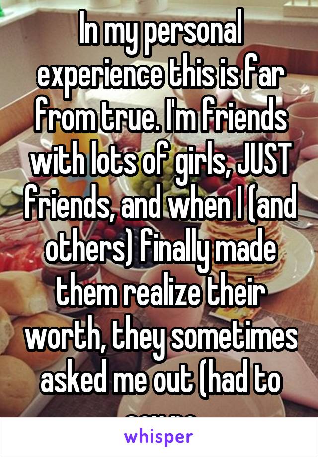 In my personal experience this is far from true. I'm friends with lots of girls, JUST friends, and when I (and others) finally made them realize their worth, they sometimes asked me out (had to say no