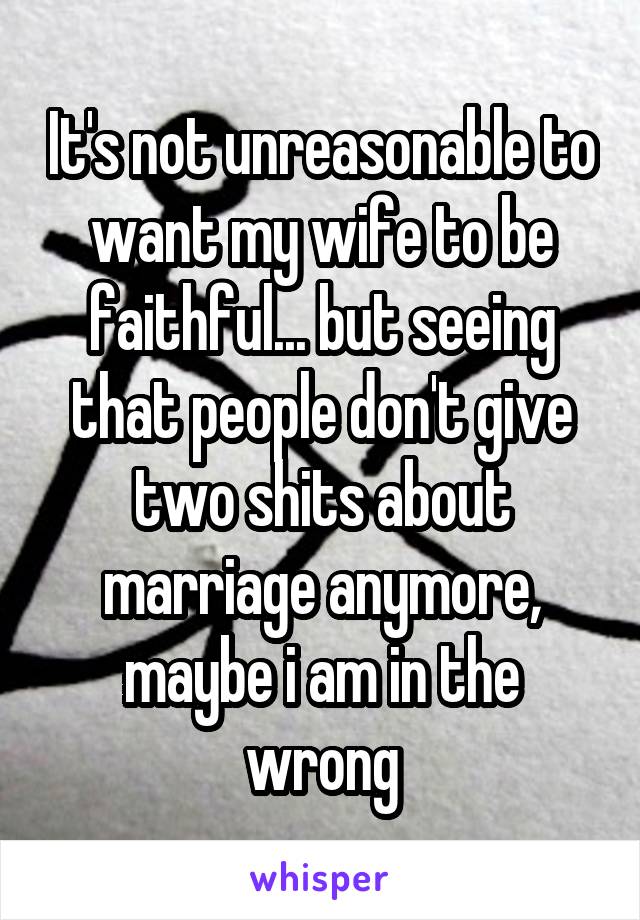 It's not unreasonable to want my wife to be faithful... but seeing that people don't give two shits about marriage anymore, maybe i am in the wrong