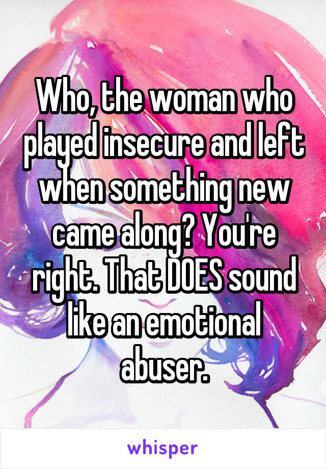 Who, the woman who played insecure and left when something new came along? You're right. That DOES sound like an emotional abuser.