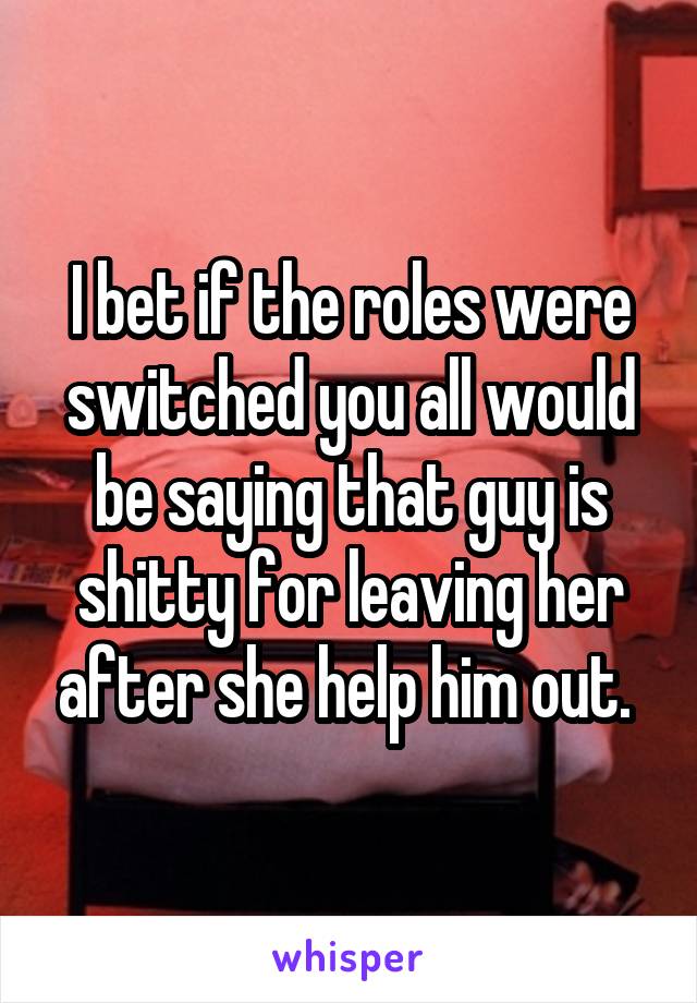 I bet if the roles were switched you all would be saying that guy is shitty for leaving her after she help him out. 