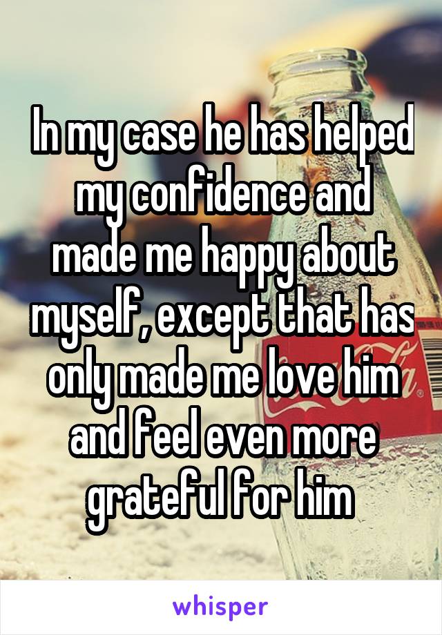 In my case he has helped my confidence and made me happy about myself, except that has only made me love him and feel even more grateful for him 