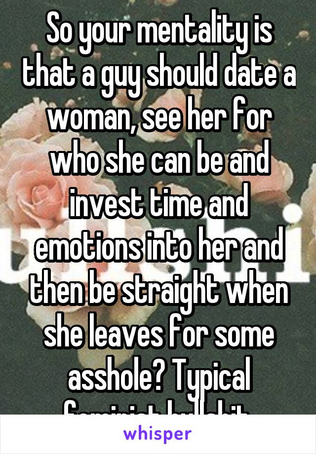 So your mentality is that a guy should date a woman, see her for who she can be and invest time and emotions into her and then be straight when she leaves for some asshole? Typical feminist bullshit.