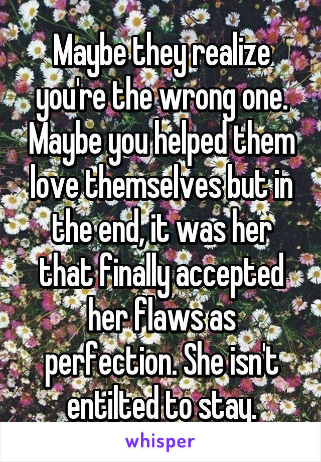 Maybe they realize you're the wrong one. Maybe you helped them love themselves but in the end, it was her that finally accepted her flaws as perfection. She isn't entilted to stay.