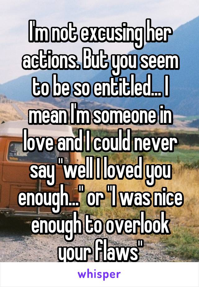 I'm not excusing her actions. But you seem to be so entitled... I mean I'm someone in love and I could never say "well I loved you enough..." or "I was nice enough to overlook your flaws"