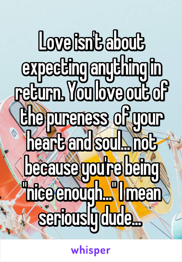 Love isn't about expecting anything in return. You love out of the pureness  of your heart and soul... not because you're being "nice enough..." I mean seriously dude... 