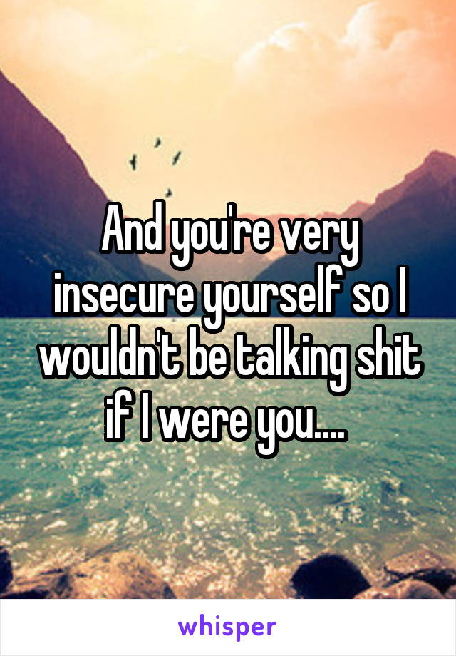 And you're very insecure yourself so I wouldn't be talking shit if I were you.... 