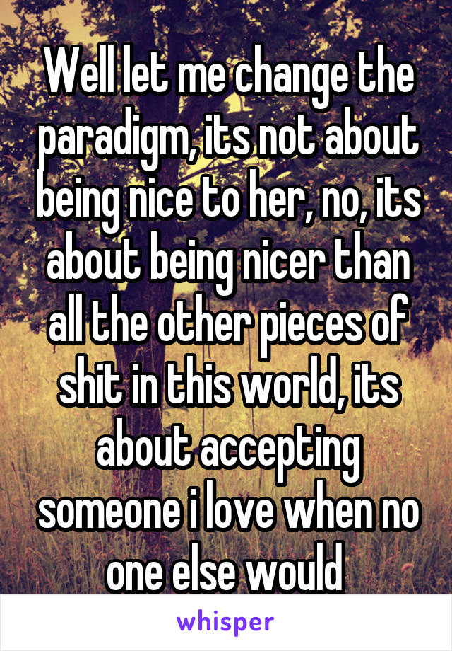 Well let me change the paradigm, its not about being nice to her, no, its about being nicer than all the other pieces of shit in this world, its about accepting someone i love when no one else would 