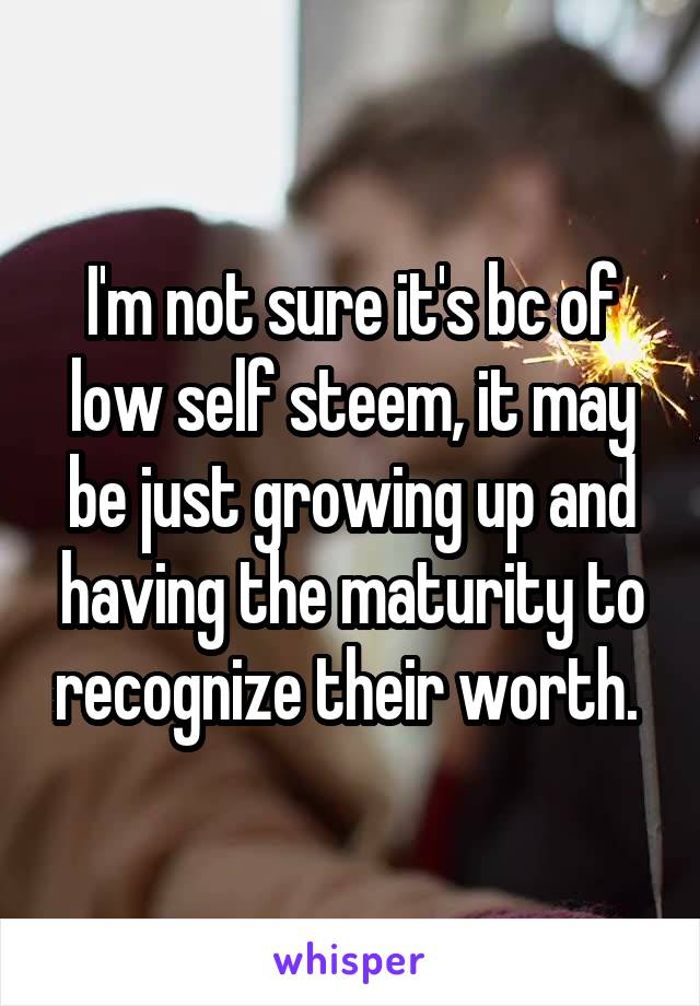  I'm not sure it's bc of low self steem, it may be just growing up and having the maturity to recognize their worth. 