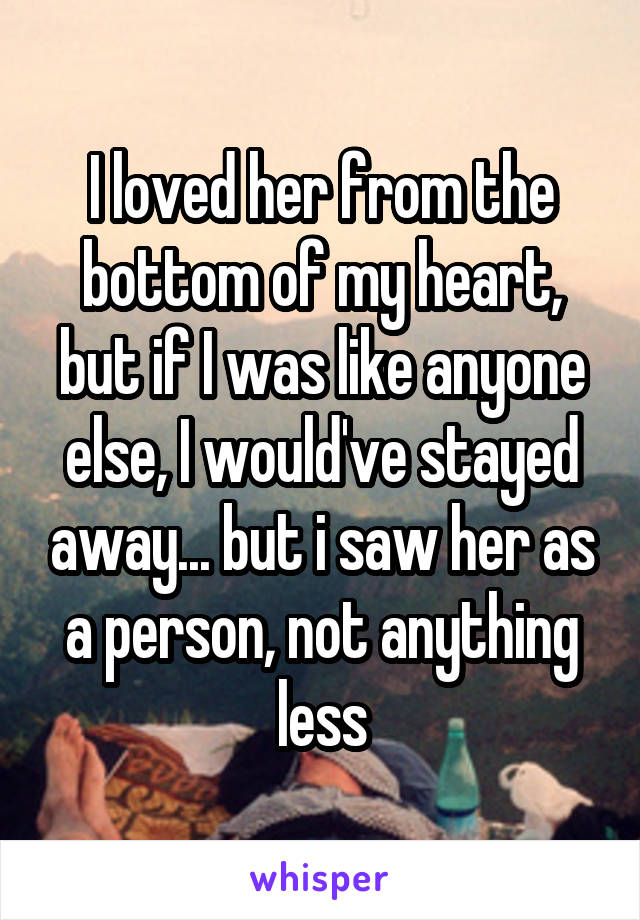 I loved her from the bottom of my heart, but if I was like anyone else, I would've stayed away... but i saw her as a person, not anything less