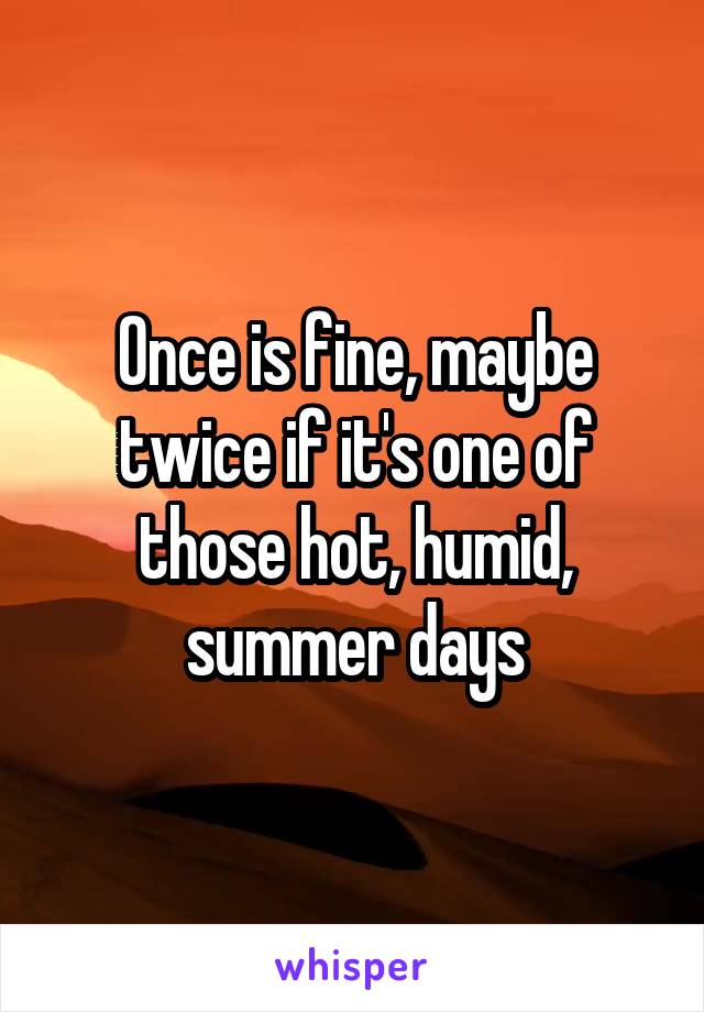 Once is fine, maybe twice if it's one of those hot, humid, summer days